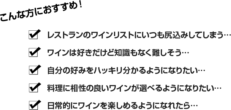 こんな方におすすめ！ ・レストランのワインリストにいつも尻込みしてしまう…・ワインは好きだけど知識もなく難しそう…・自分の好みをハッキリ分かるようになりたい…・料理に相性の良いワインが選べるようになりたい…・日常的にワインを楽しめるようになれたら… 