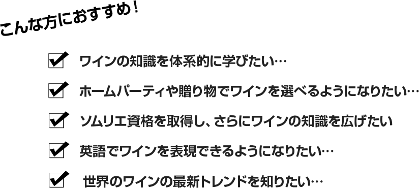 ・ワインの知識を体系的に学びたい…・ホームパーティや贈り物でワインを選べるようになりたい…
・ソムリエ資格を取得し、さらにワインの知識を広げたい・英語でワインを表現できるようになりたい…・世界のワインの最新トレンドを知りたい…