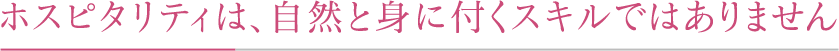ホスピタリティは、自然と身に付くスキルではありません