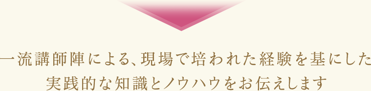 一流講師陣による、現場で培われた経験を基にした実践的な知識とノウハウをお伝えします